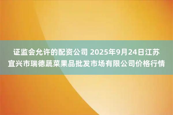 证监会允许的配资公司 2025年9月24日江苏宜兴市瑞德蔬菜果品批发市场有限公司价格行情