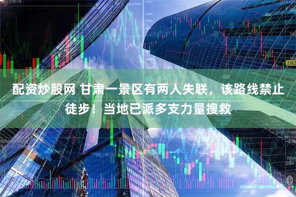 配资炒股网 甘肃一景区有两人失联，该路线禁止徒步！当地已派多支力量搜救