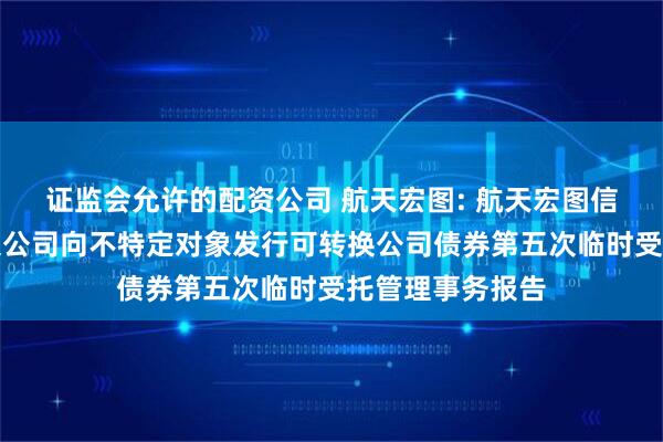 证监会允许的配资公司 航天宏图: 航天宏图信息技术股份有限公司向不特定对象发行可转换公司债券第五次临时受托管理事务报告