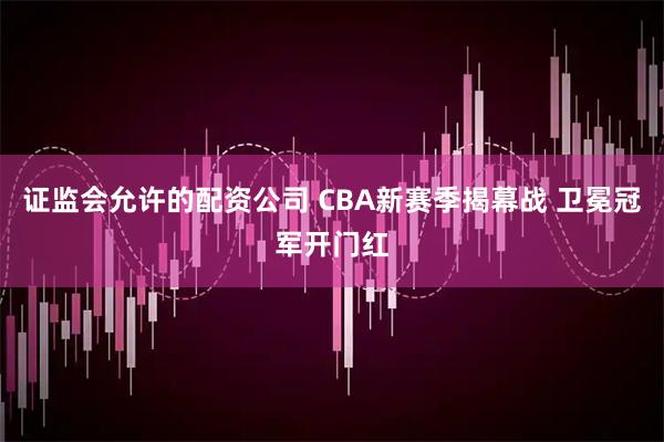 证监会允许的配资公司 CBA新赛季揭幕战 卫冕冠军开门红
