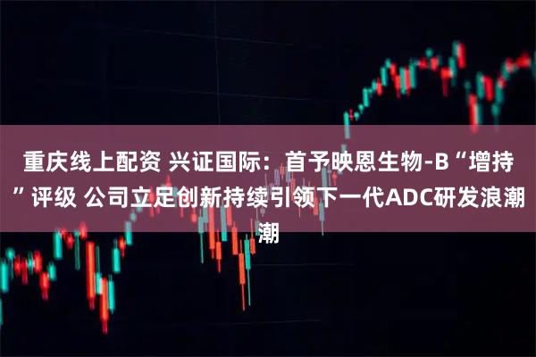 重庆线上配资 兴证国际：首予映恩生物-B“增持”评级 公司立足创新持续引领下一代ADC研发浪潮