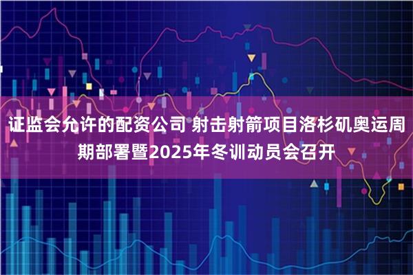证监会允许的配资公司 射击射箭项目洛杉矶奥运周期部署暨2025年冬训动员会召开