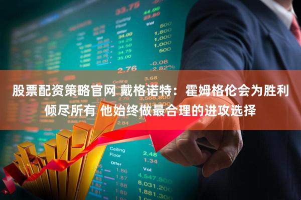 股票配资策略官网 戴格诺特：霍姆格伦会为胜利倾尽所有 他始终做最合理的进攻选择