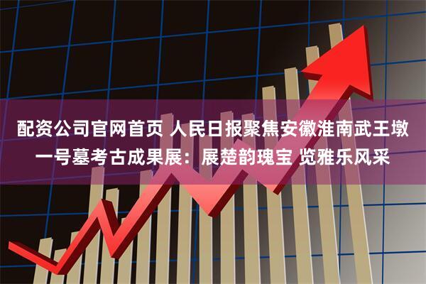 配资公司官网首页 人民日报聚焦安徽淮南武王墩一号墓考古成果展：展楚韵瑰宝 览雅乐风采