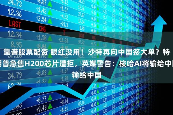 靠谱股票配资 眼红没用！沙特再向中国签大单？特朗普急售H200芯片遭拒，英媒警告：梭哈AI将输给中国