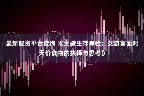 最新配资平台查询 《戈壁生存考验：女游客面对天价食物的抉择与思考》