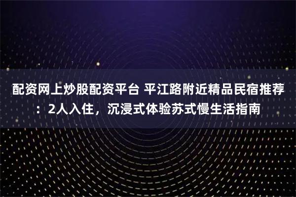 配资网上炒股配资平台 平江路附近精品民宿推荐：2人入住，沉浸式体验苏式慢生活指南