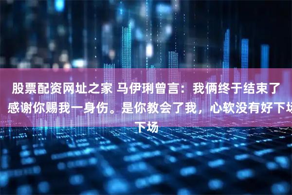 股票配资网址之家 马伊琍曾言：我俩终于结束了，感谢你赐我一身伤。是你教会了我，心软没有好下场