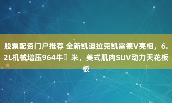 股票配资门户推荐 全新凯迪拉克凯雷德V亮相，6.2L机械增压964牛・米，美式肌肉SUV动力天花板