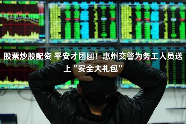 股票炒股配资 平安才团圆！惠州交警为务工人员送上“安全大礼包”
