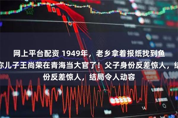 网上平台配资 1949年，老乡拿着报纸找到鱼贩王光尧：你儿子王尚荣在青海当大官了！父子身份反差惊人，结局令人动容