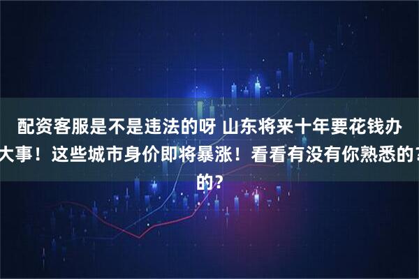 配资客服是不是违法的呀 山东将来十年要花钱办大事！这些城市身价即将暴涨！看看有没有你熟悉的？