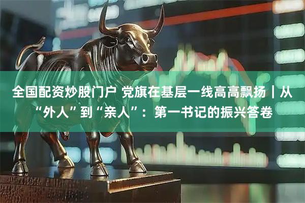 全国配资炒股门户 党旗在基层一线高高飘扬｜从“外人”到“亲人”：第一书记的振兴答卷