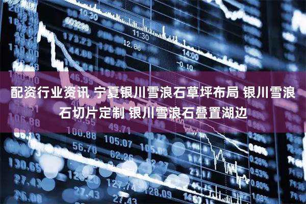 配资行业资讯 宁夏银川雪浪石草坪布局 银川雪浪石切片定制 银川雪浪石叠置湖边