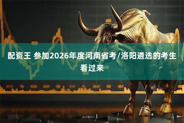 配资王 参加2026年度河南省考/洛阳遴选的考生看过来