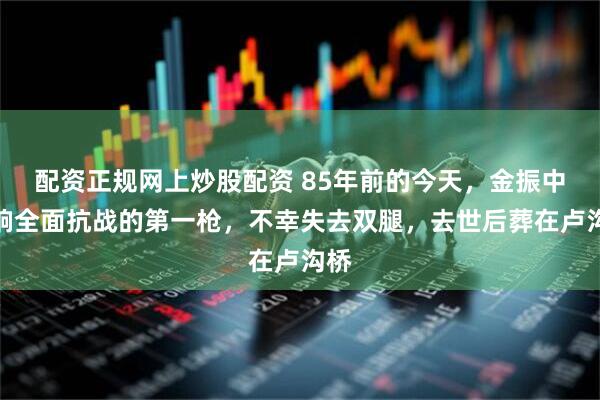 配资正规网上炒股配资 85年前的今天，金振中打响全面抗战的第一枪，不幸失去双腿，去世后葬在卢沟桥