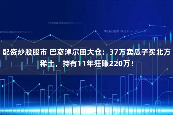 配资炒股股市 巴彦淖尔田大仓：37万卖瓜子买北方稀土，持有11年狂赚220万！
