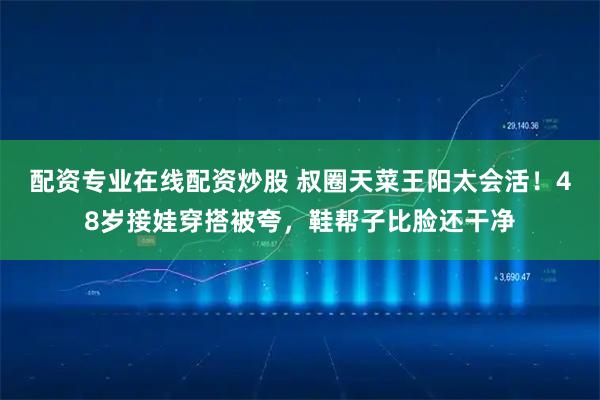 配资专业在线配资炒股 叔圈天菜王阳太会活！48岁接娃穿搭被夸，鞋帮子比脸还干净