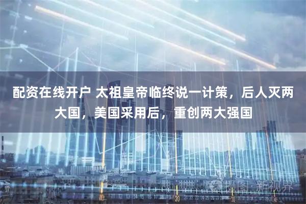 配资在线开户 太祖皇帝临终说一计策，后人灭两大国，美国采用后，重创两大强国