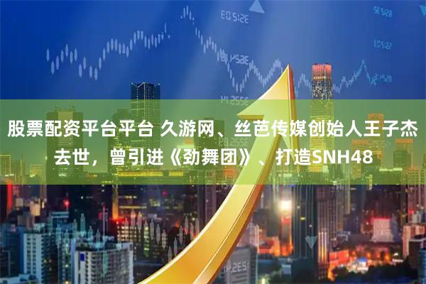 股票配资平台平台 久游网、丝芭传媒创始人王子杰去世，曾引进《劲舞团》、打造SNH48