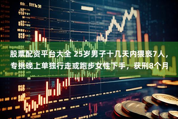 股票配资平台大全 25岁男子十几天内猥亵7人，专挑晚上单独行走或跑步女性下手，获刑8个月