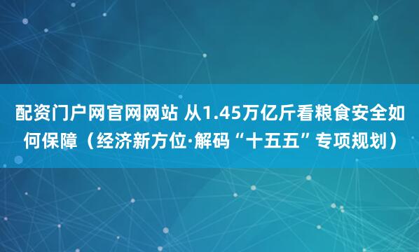 配资门户网官网网站 从1.45万亿斤看粮食安全如何保障（经济新方位·解码“十五五”专项规划）