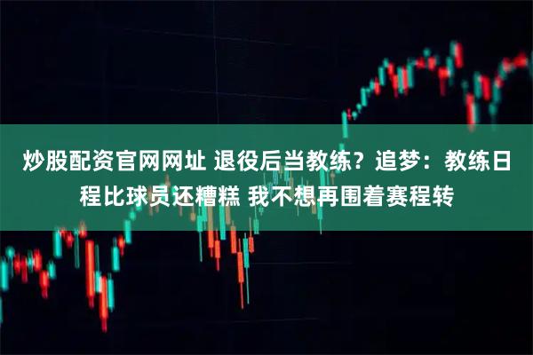 炒股配资官网网址 退役后当教练？追梦：教练日程比球员还糟糕 我不想再围着赛程转