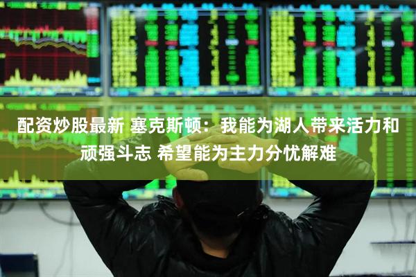 配资炒股最新 塞克斯顿：我能为湖人带来活力和顽强斗志 希望能为主力分忧解难
